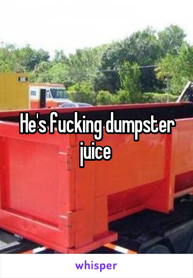 He's fucking dumpster juice 
