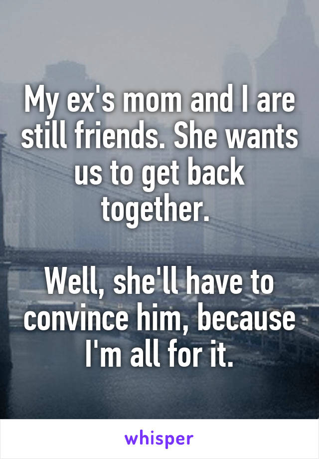 My ex's mom and I are still friends. She wants us to get back together. 

Well, she'll have to convince him, because I'm all for it.