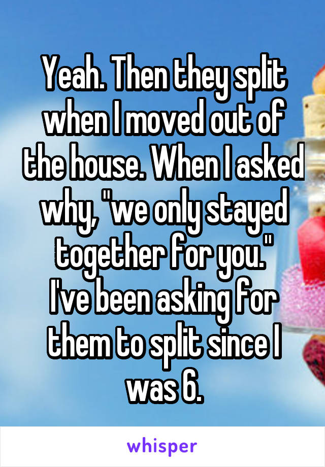 Yeah. Then they split when I moved out of the house. When I asked why, "we only stayed together for you."
I've been asking for them to split since I was 6.