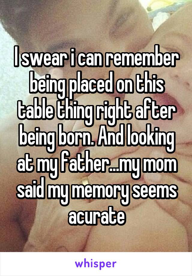 I swear i can remember being placed on this table thing right after being born. And looking at my father...my mom said my memory seems acurate