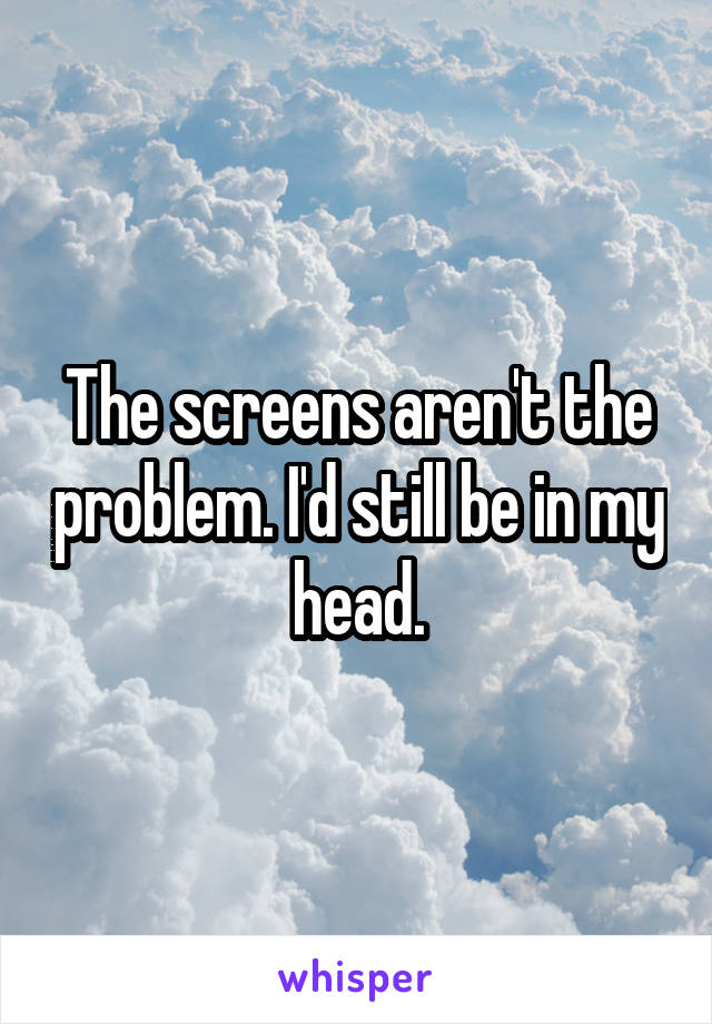 The screens aren't the problem. I'd still be in my head.