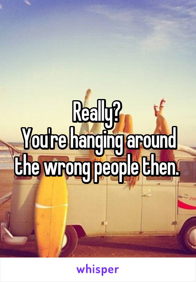 Really? 
You're hanging around the wrong people then. 