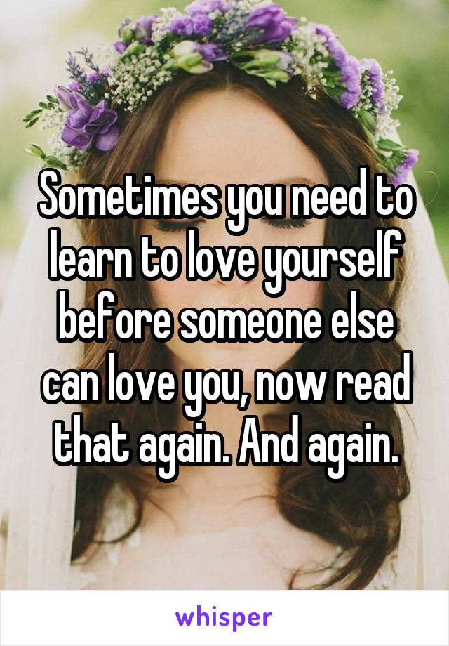 Sometimes you need to learn to love yourself before someone else can love you, now read that again. And again.