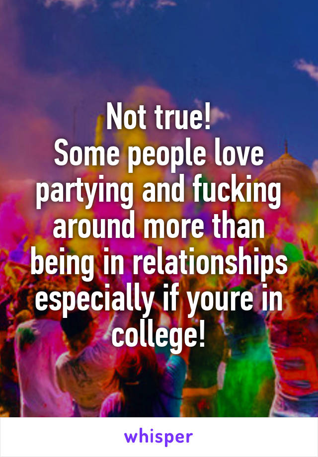 Not true!
Some people love partying and fucking around more than being in relationships especially if youre in college!
