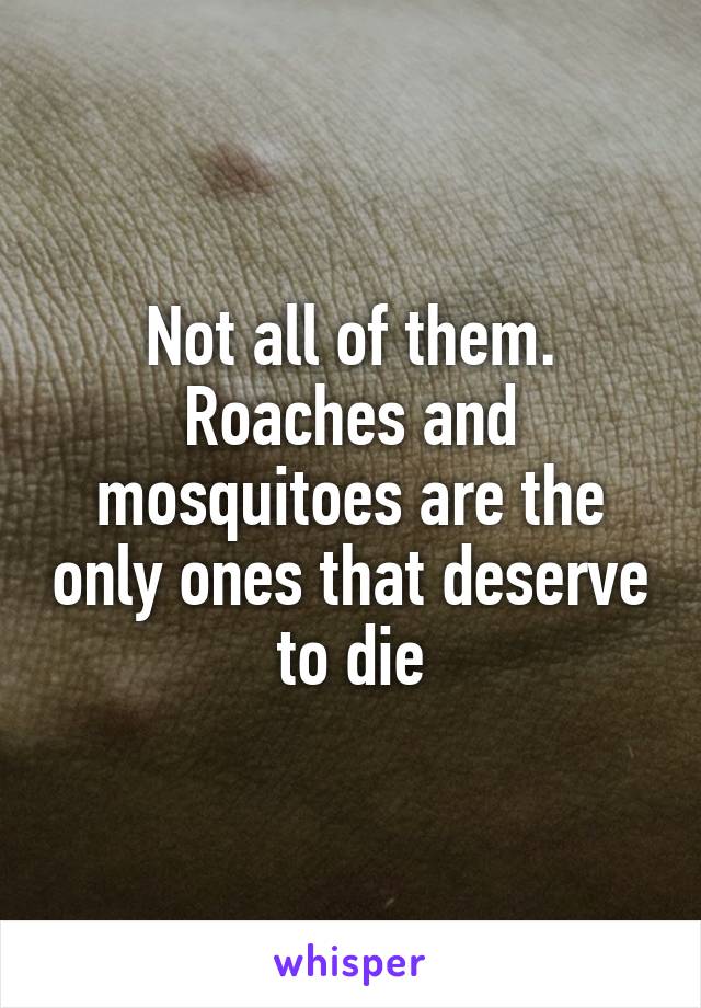 Not all of them. Roaches and mosquitoes are the only ones that deserve to die