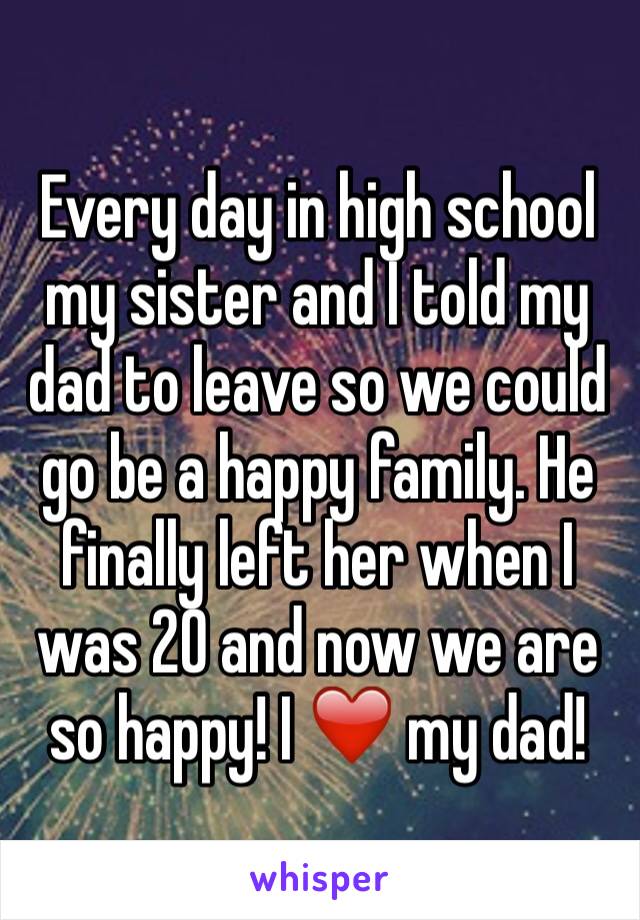 Every day in high school my sister and I told my dad to leave so we could go be a happy family. He finally left her when I was 20 and now we are so happy! I ❤️ my dad!