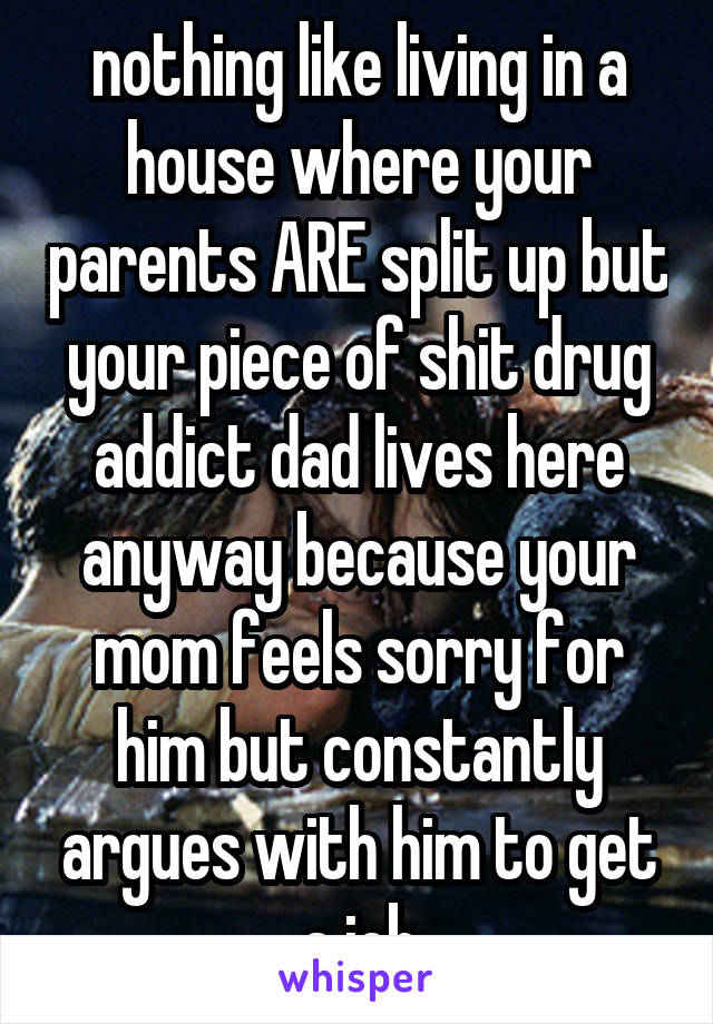 nothing like living in a house where your parents ARE split up but your piece of shit drug addict dad lives here anyway because your mom feels sorry for him but constantly argues with him to get a job