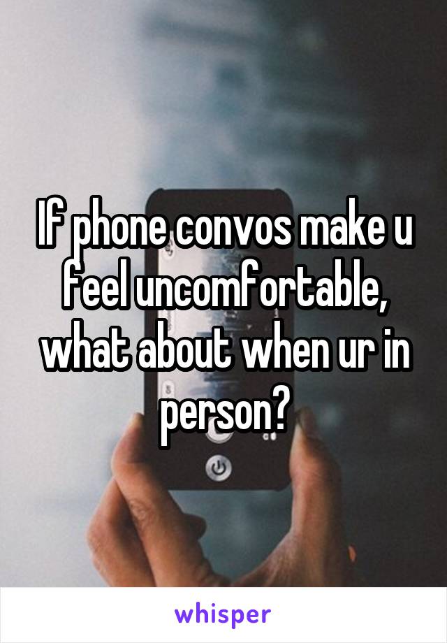 If phone convos make u feel uncomfortable, what about when ur in person?