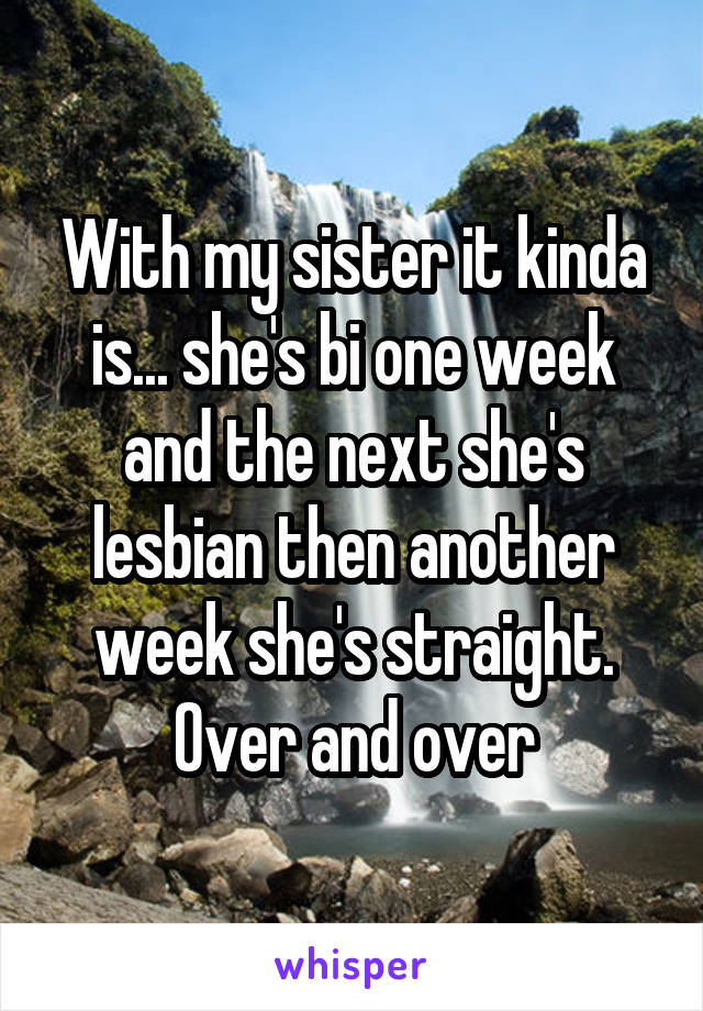 With my sister it kinda is... she's bi one week and the next she's lesbian then another week she's straight. Over and over