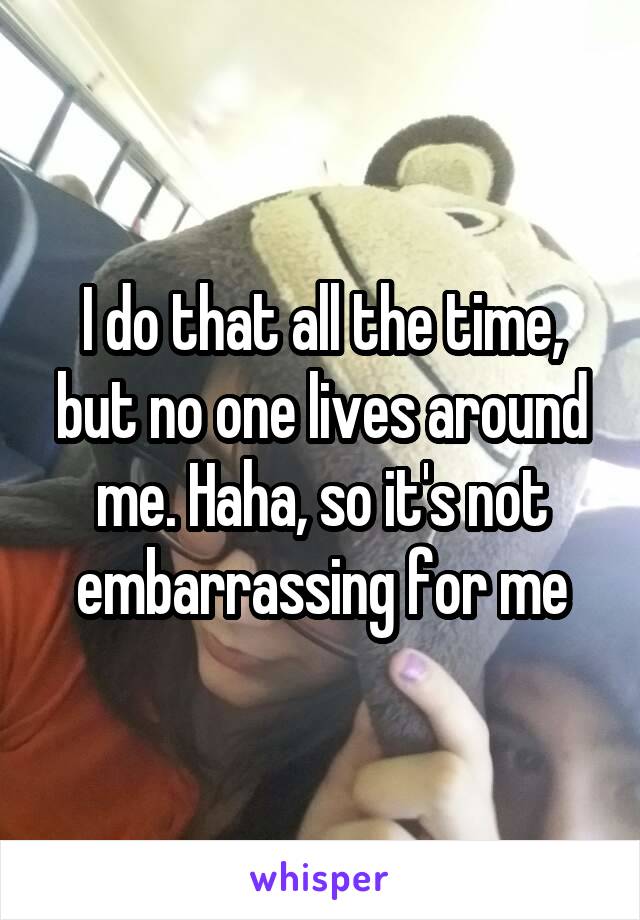 I do that all the time, but no one lives around me. Haha, so it's not embarrassing for me