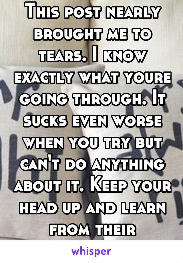 This post nearly brought me to tears. I know exactly what youre going through. It sucks even worse when you try but can't do anything about it. Keep your head up and learn from their mistakes.