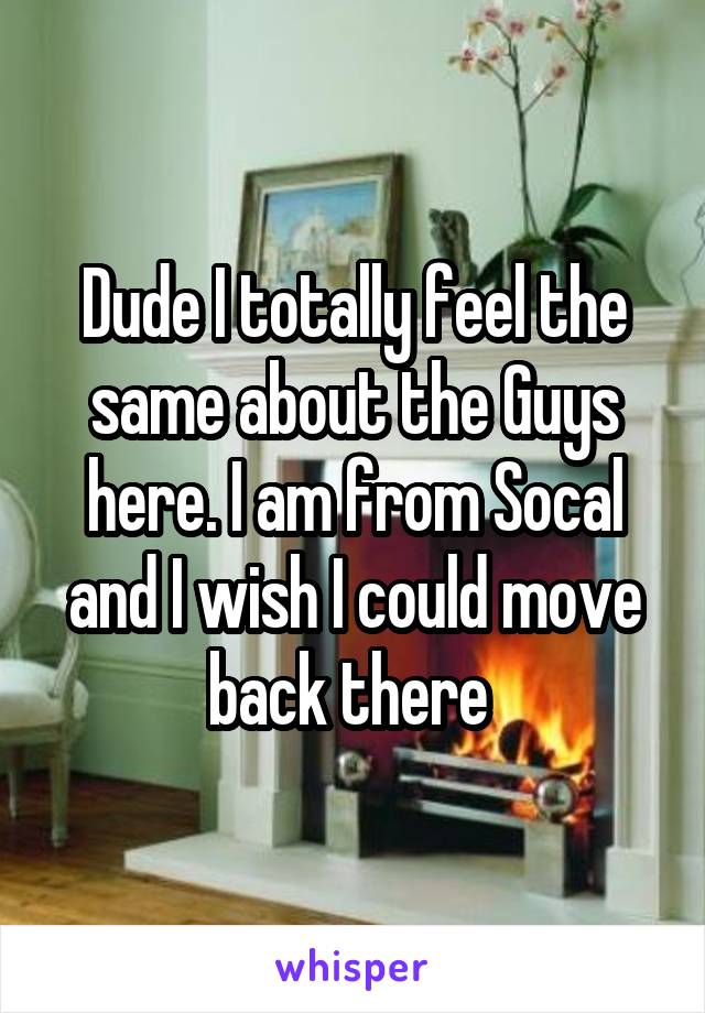 Dude I totally feel the same about the Guys here. I am from Socal and I wish I could move back there 