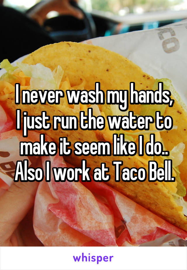 I never wash my hands, I just run the water to make it seem like I do.. Also I work at Taco Bell.