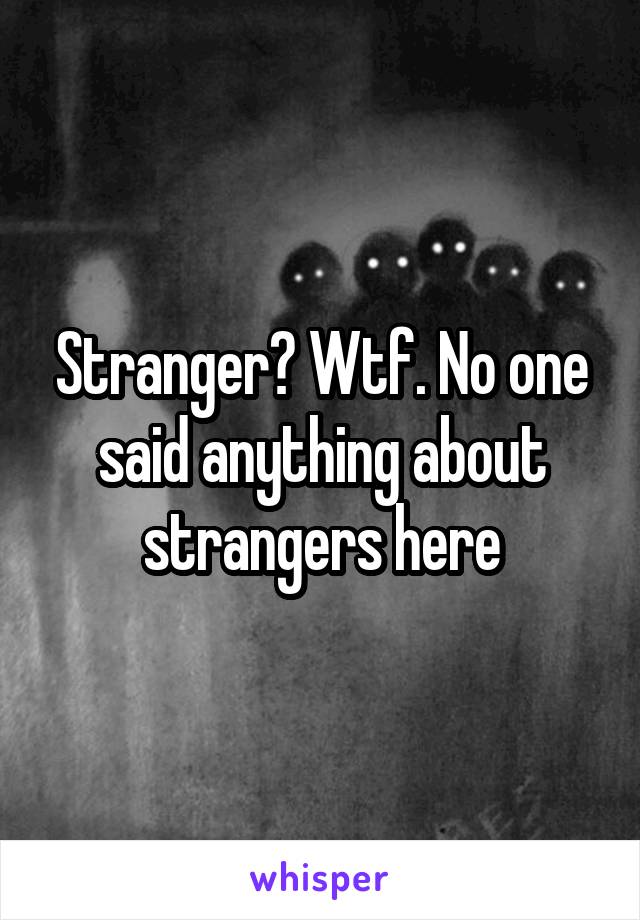 Stranger? Wtf. No one said anything about strangers here