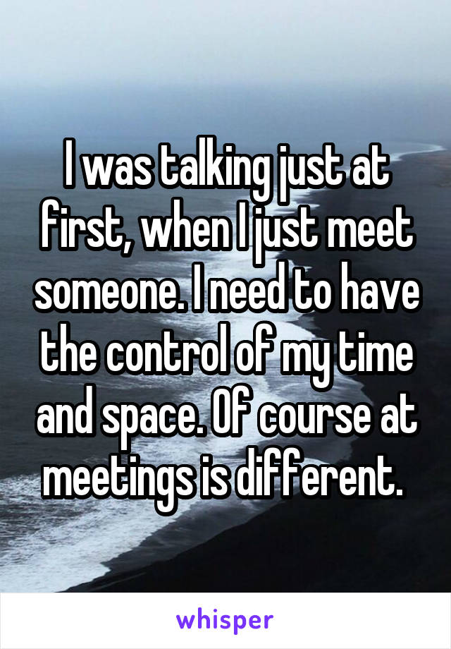 I was talking just at first, when I just meet someone. I need to have the control of my time and space. Of course at meetings is different. 