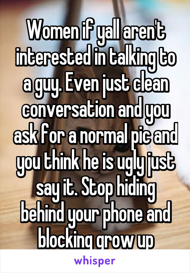 Women if yall aren't interested in talking to a guy. Even just clean conversation and you ask for a normal pic and you think he is ugly just say it. Stop hiding behind your phone and blocking grow up