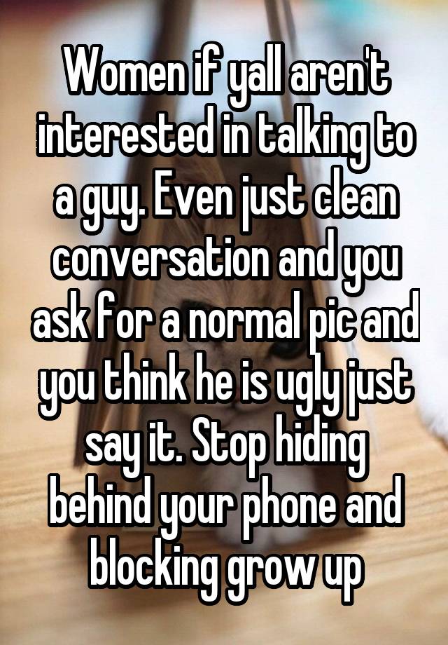 Women if yall aren't interested in talking to a guy. Even just clean conversation and you ask for a normal pic and you think he is ugly just say it. Stop hiding behind your phone and blocking grow up