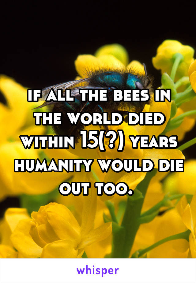 if all the bees in the world died within 15(?) years humanity would die out too. 