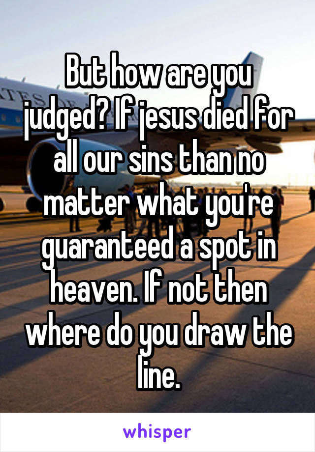 But how are you judged? If jesus died for all our sins than no matter what you're guaranteed a spot in heaven. If not then where do you draw the line.
