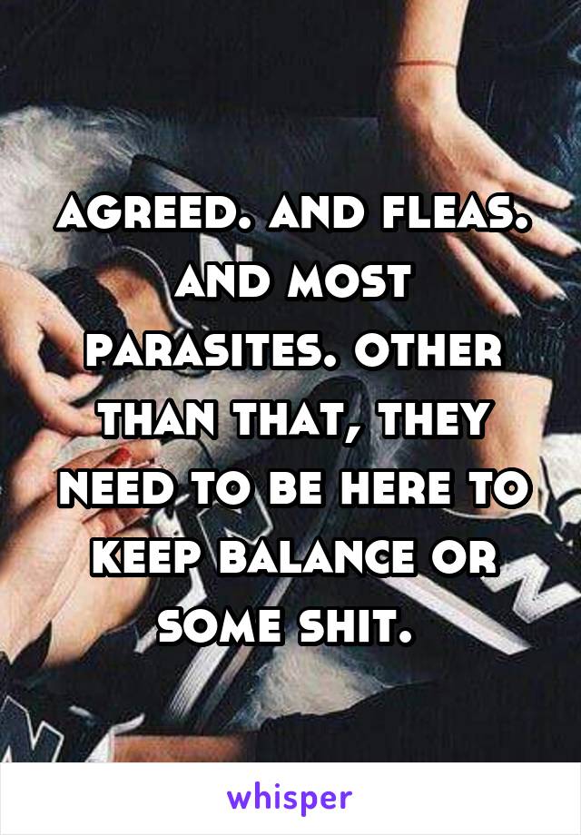 agreed. and fleas. and most parasites. other than that, they need to be here to keep balance or some shit. 