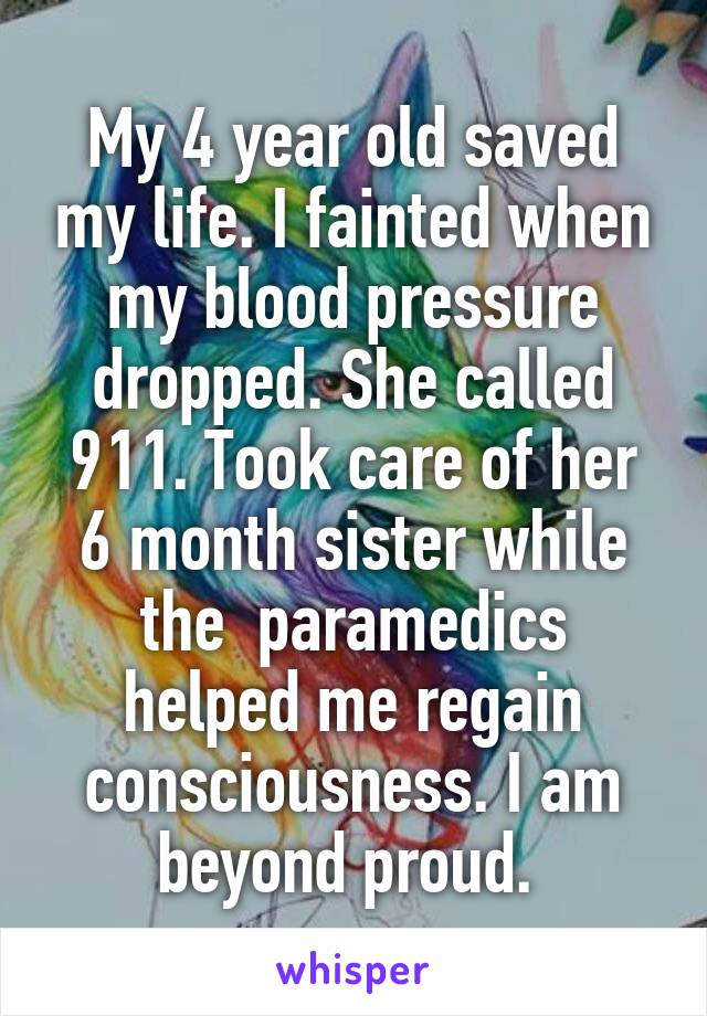 My 4 year old saved my life. I fainted when my blood pressure dropped. She called 911. Took care of her 6 month sister while the  paramedics helped me regain consciousness. I am beyond proud. 