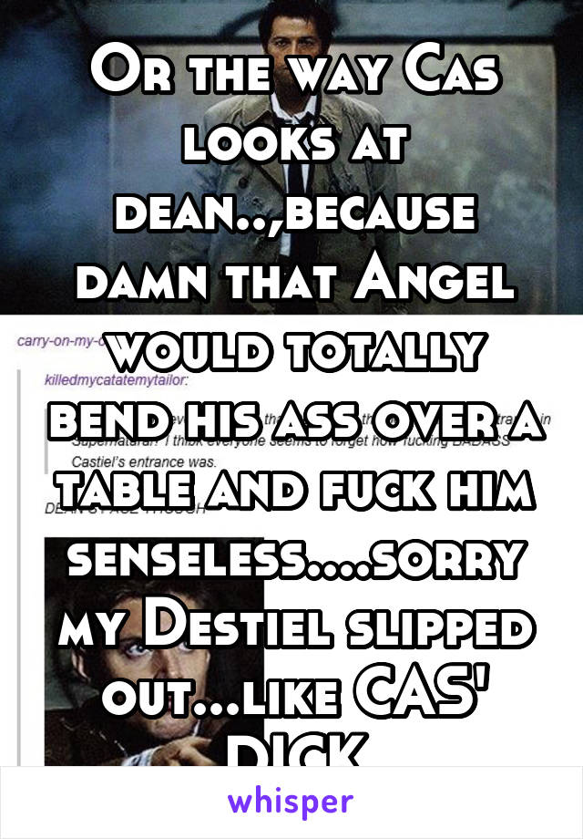 Or the way Cas looks at dean..,because damn that Angel would totally bend his ass over a table and fuck him senseless....sorry my Destiel slipped out...like CAS' DICK