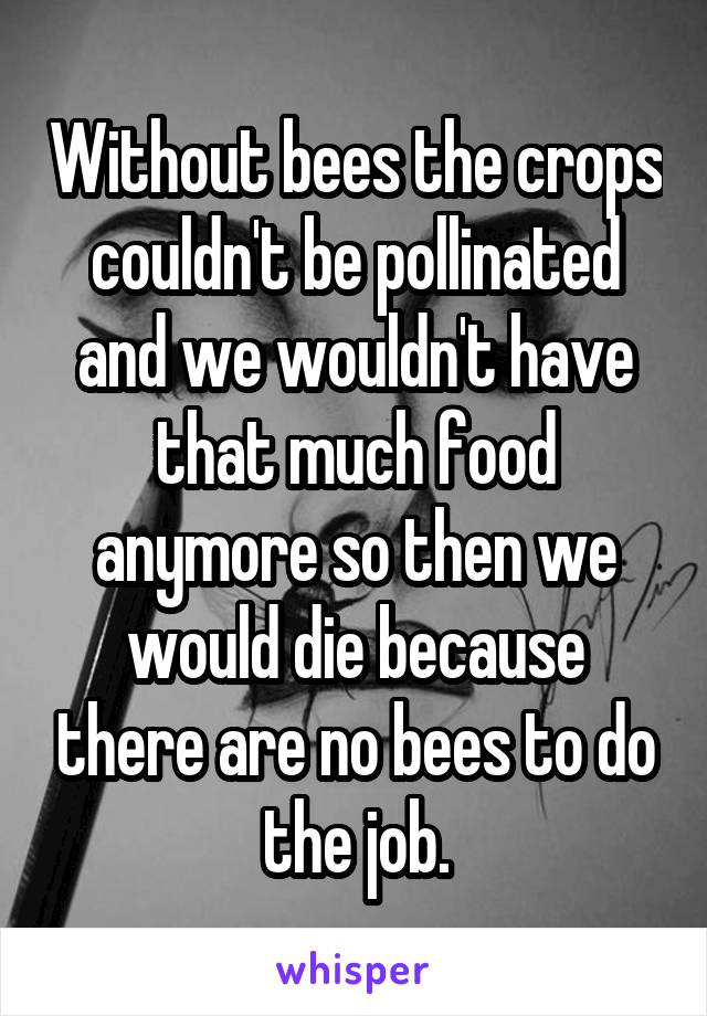 Without bees the crops couldn't be pollinated and we wouldn't have that much food anymore so then we would die because there are no bees to do the job.