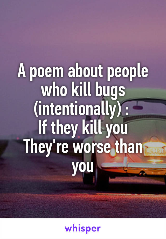 A poem about people who kill bugs (intentionally) : 
If they kill you
They're worse than you