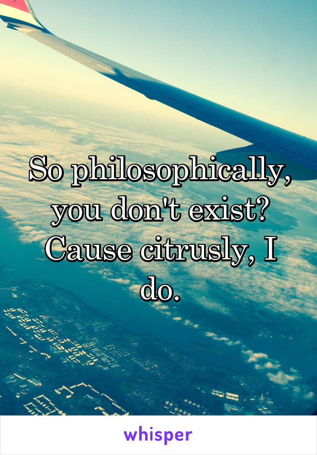 So philosophically, you don't exist? Cause citrusly, I do.