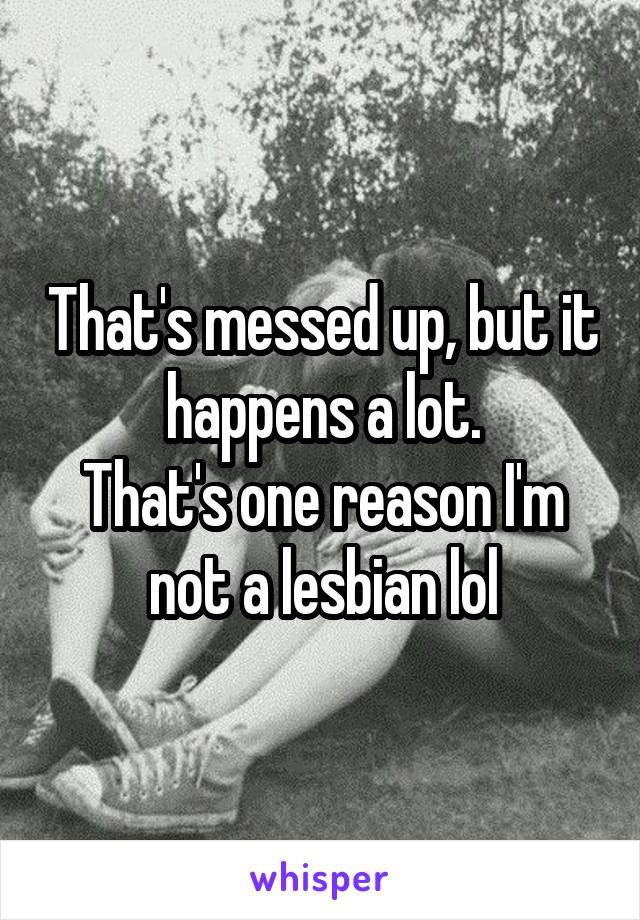 That's messed up, but it happens a lot.
That's one reason I'm not a lesbian lol