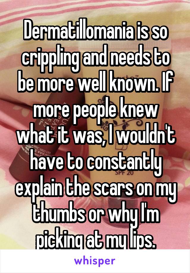 Dermatillomania is so crippling and needs to be more well known. If more people knew what it was, I wouldn't have to constantly explain the scars on my thumbs or why I'm picking at my lips.