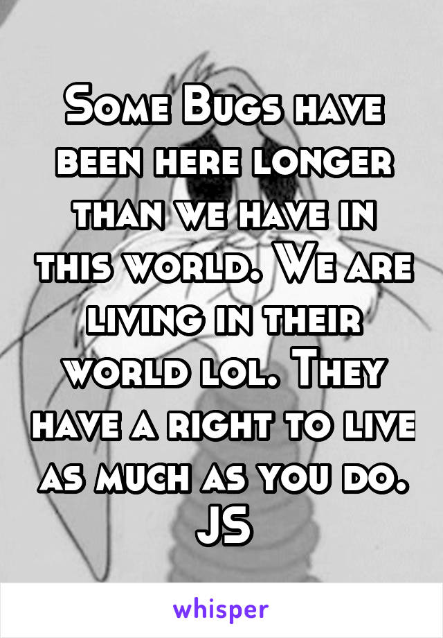 Some Bugs have been here longer than we have in this world. We are living in their world lol. They have a right to live as much as you do. JS