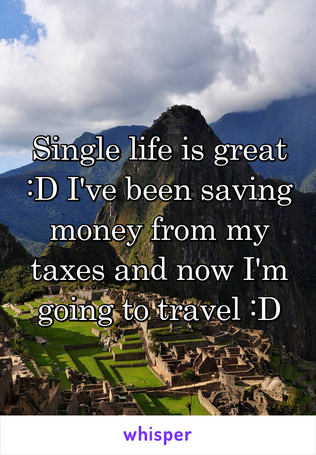 Single life is great :D I've been saving money from my taxes and now I'm going to travel :D