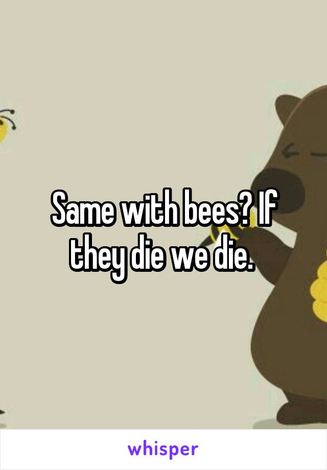 Same with bees? If they die we die. 