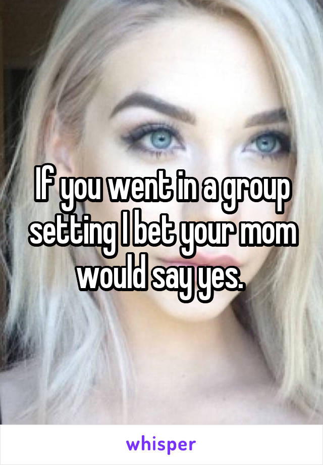 If you went in a group setting I bet your mom would say yes. 