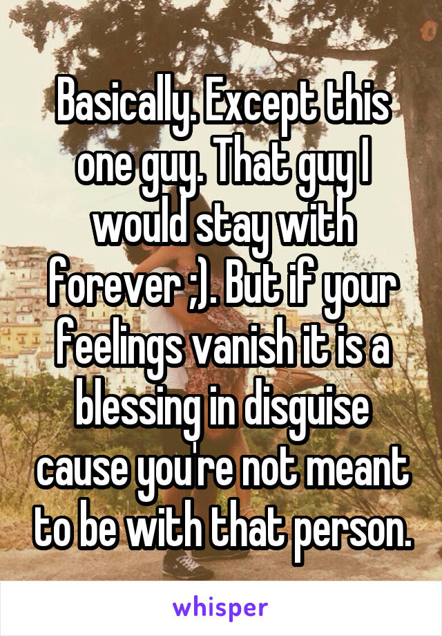 Basically. Except this one guy. That guy I would stay with forever ;). But if your feelings vanish it is a blessing in disguise cause you're not meant to be with that person.