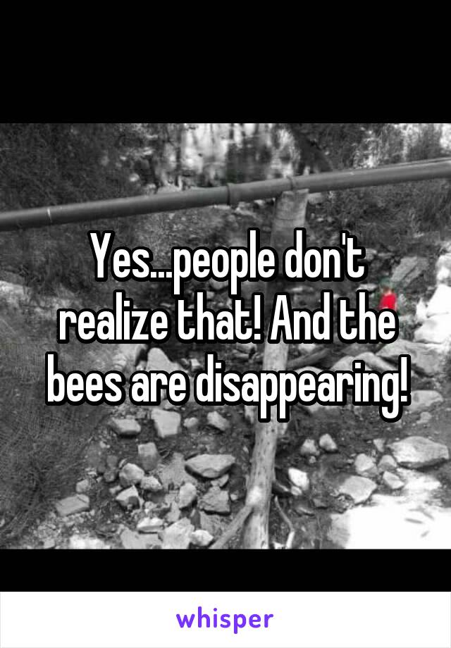 Yes...people don't realize that! And the bees are disappearing!