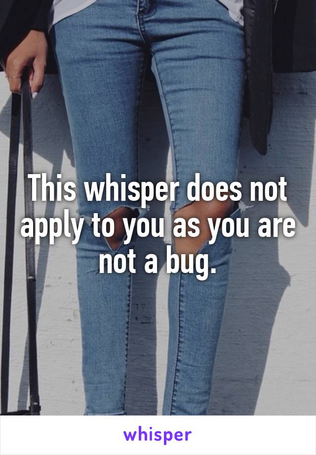 This whisper does not apply to you as you are not a bug.