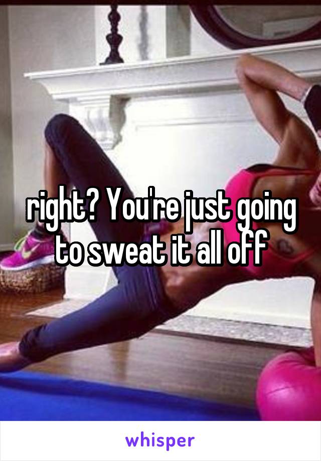 right? You're just going to sweat it all off