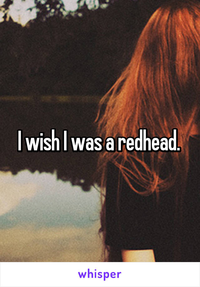 I wish I was a redhead. 