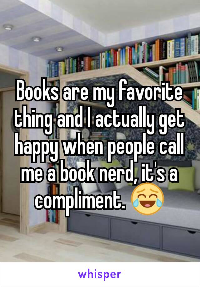 Books are my favorite thing and I actually get happy when people call me a book nerd, it's a compliment. 😂