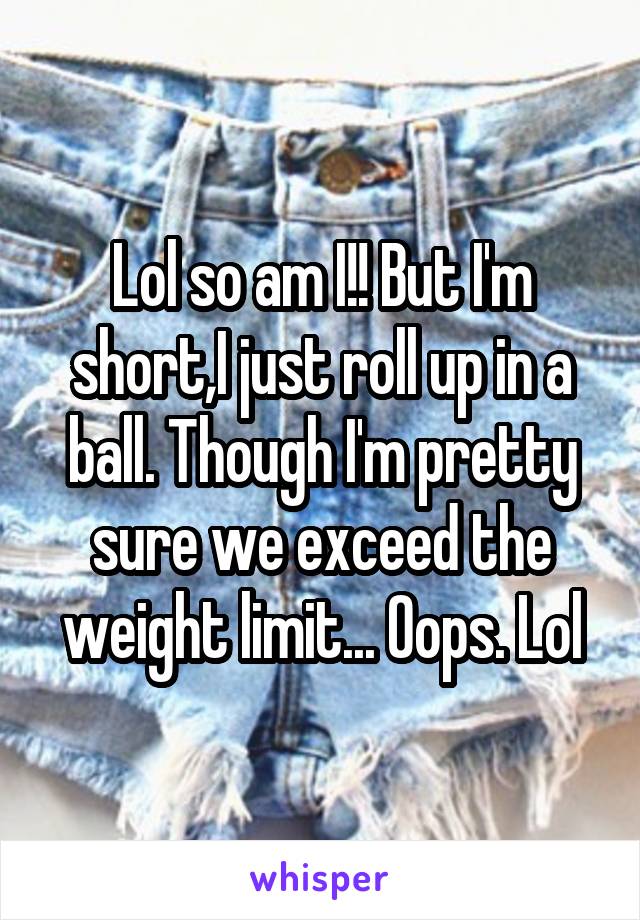 Lol so am I!! But I'm short,I just roll up in a ball. Though I'm pretty sure we exceed the weight limit... Oops. Lol