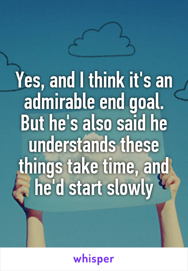 Yes, and I think it's an admirable end goal. But he's also said he understands these things take time, and he'd start slowly