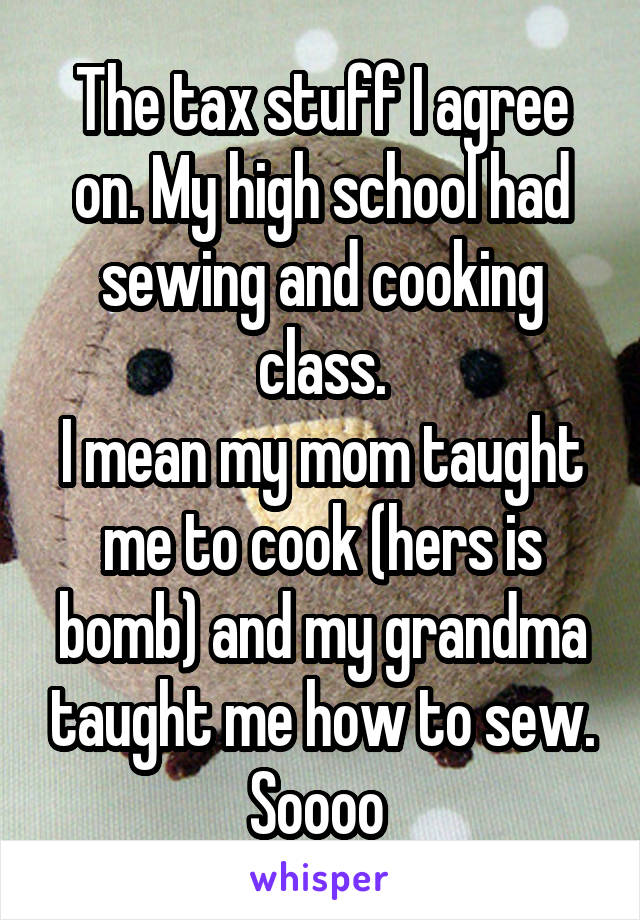 The tax stuff I agree on. My high school had sewing and cooking class.
I mean my mom taught me to cook (hers is bomb) and my grandma taught me how to sew. Soooo 