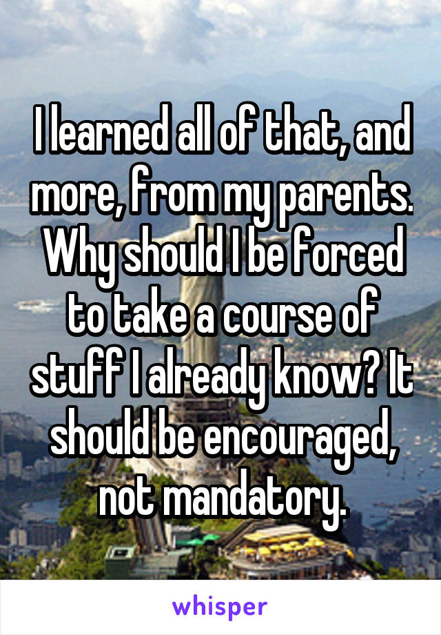 I learned all of that, and more, from my parents. Why should I be forced to take a course of stuff I already know? It should be encouraged, not mandatory.