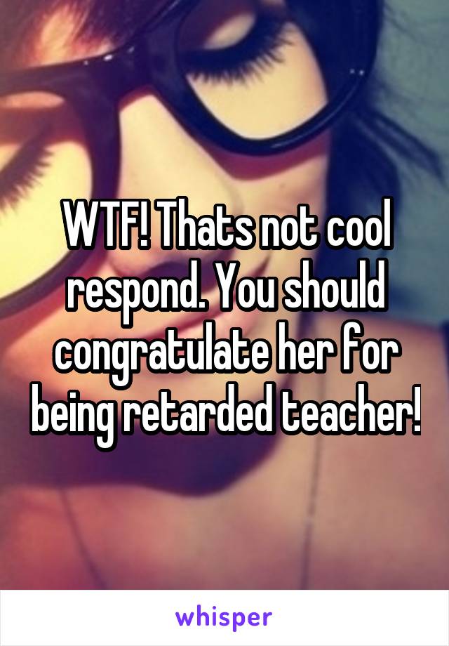 WTF! Thats not cool respond. You should congratulate her for being retarded teacher!