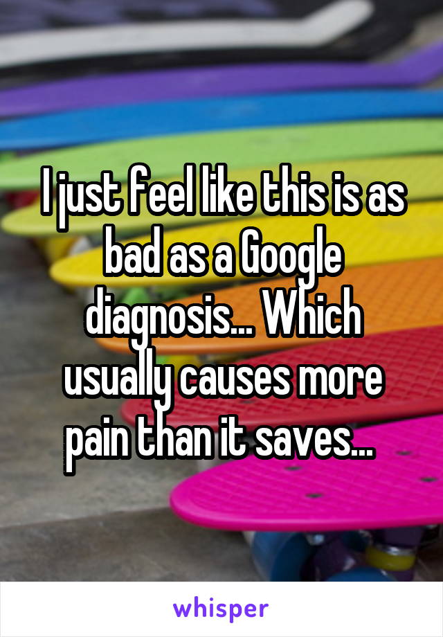 I just feel like this is as bad as a Google diagnosis... Which usually causes more pain than it saves... 