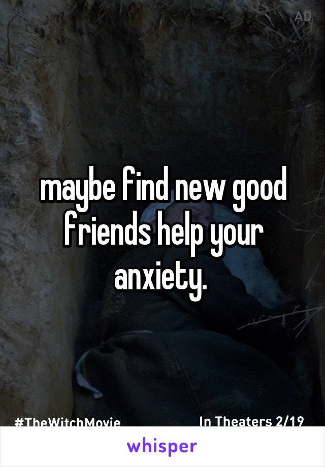 maybe find new good friends help your anxiety. 