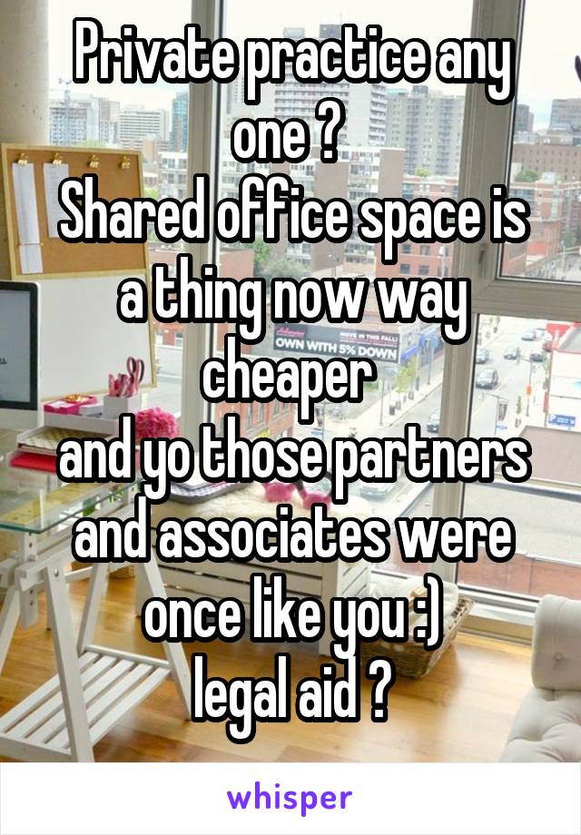 Private practice any one ? 
Shared office space is a thing now way cheaper 
and yo those partners and associates were once like you :)
legal aid ?
