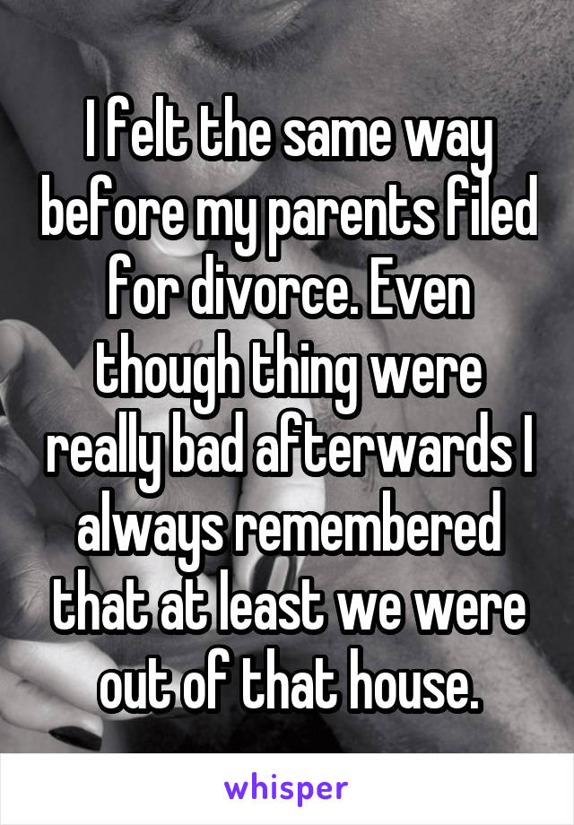 I felt the same way before my parents filed for divorce. Even though thing were really bad afterwards I always remembered that at least we were out of that house.